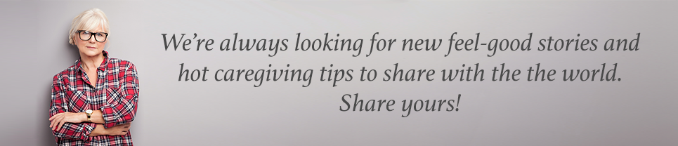 We're always looking for new feel-good stories and hot caregiving tips to share with the world. Share yours!